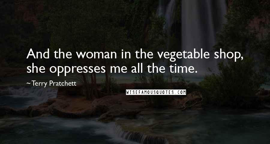 Terry Pratchett Quotes: And the woman in the vegetable shop, she oppresses me all the time.