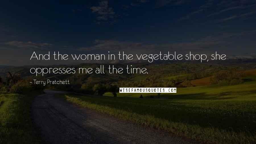 Terry Pratchett Quotes: And the woman in the vegetable shop, she oppresses me all the time.