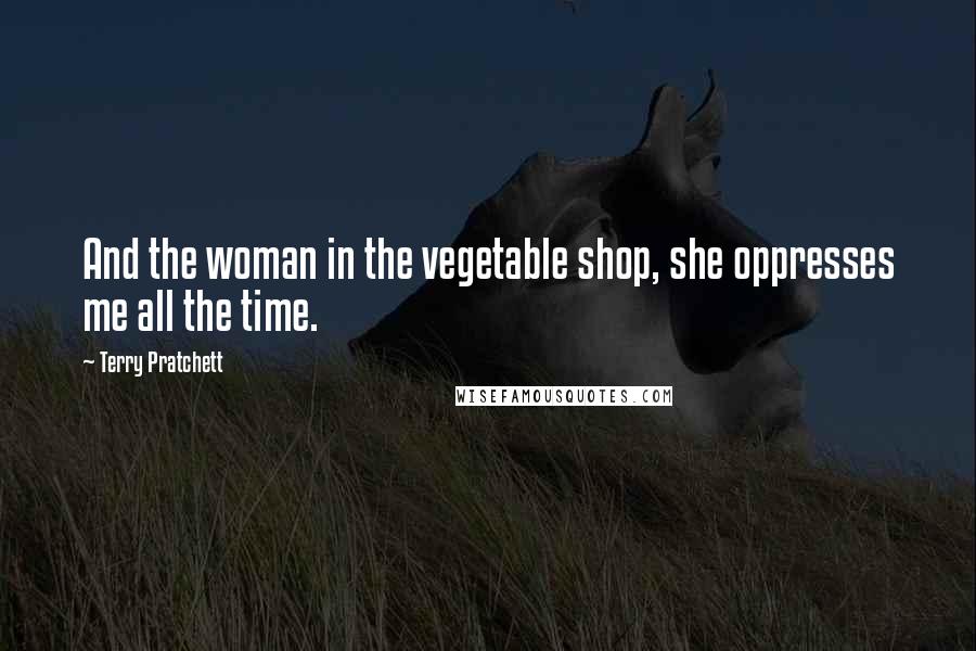 Terry Pratchett Quotes: And the woman in the vegetable shop, she oppresses me all the time.