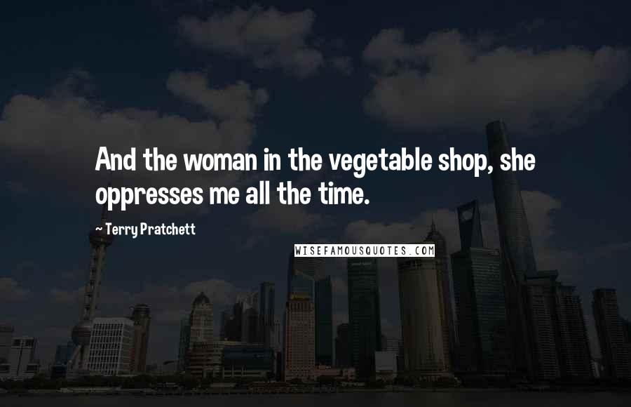 Terry Pratchett Quotes: And the woman in the vegetable shop, she oppresses me all the time.