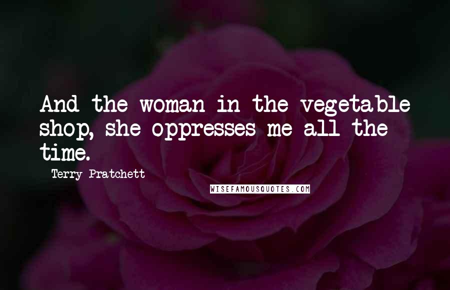 Terry Pratchett Quotes: And the woman in the vegetable shop, she oppresses me all the time.