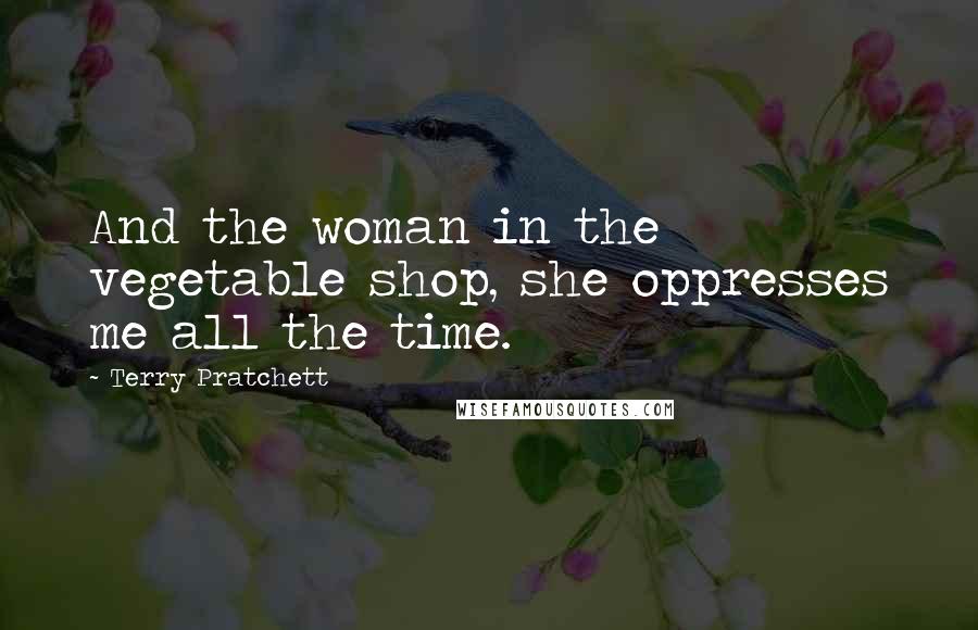 Terry Pratchett Quotes: And the woman in the vegetable shop, she oppresses me all the time.