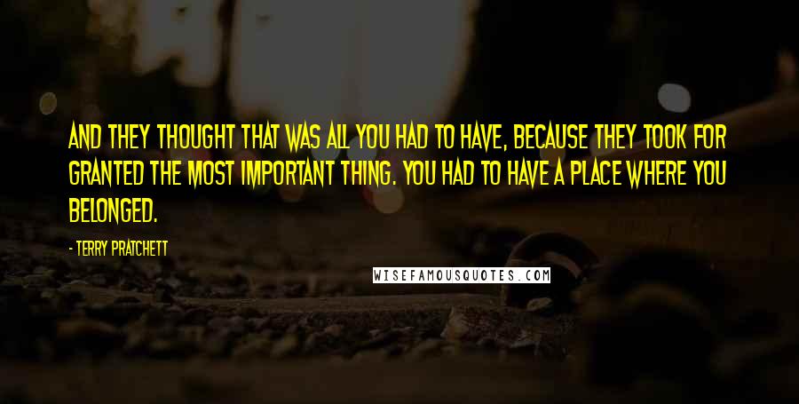 Terry Pratchett Quotes: And they thought that was all you had to have, because they took for granted the most important thing. You had to have a place where you belonged.