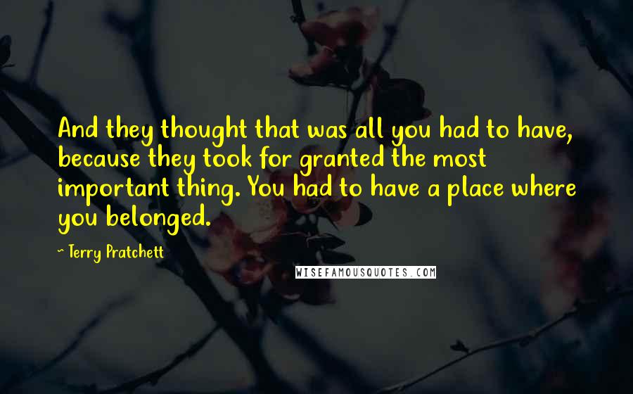 Terry Pratchett Quotes: And they thought that was all you had to have, because they took for granted the most important thing. You had to have a place where you belonged.