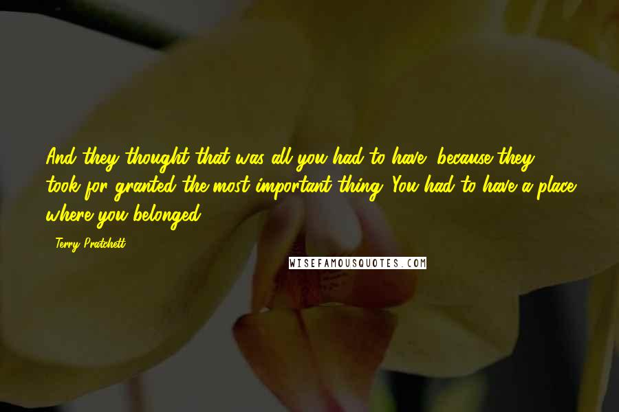 Terry Pratchett Quotes: And they thought that was all you had to have, because they took for granted the most important thing. You had to have a place where you belonged.