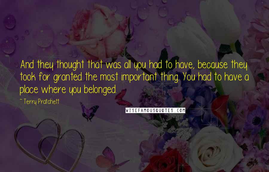 Terry Pratchett Quotes: And they thought that was all you had to have, because they took for granted the most important thing. You had to have a place where you belonged.