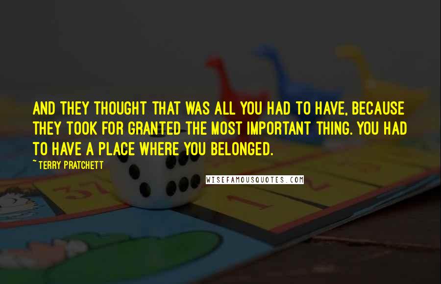 Terry Pratchett Quotes: And they thought that was all you had to have, because they took for granted the most important thing. You had to have a place where you belonged.