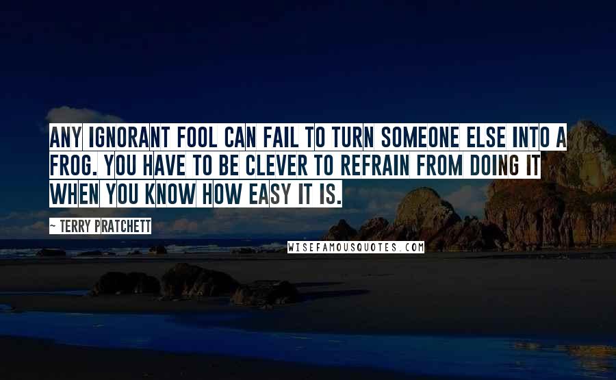 Terry Pratchett Quotes: Any ignorant fool can fail to turn someone else into a frog. You have to be clever to refrain from doing it when you know how easy it is.