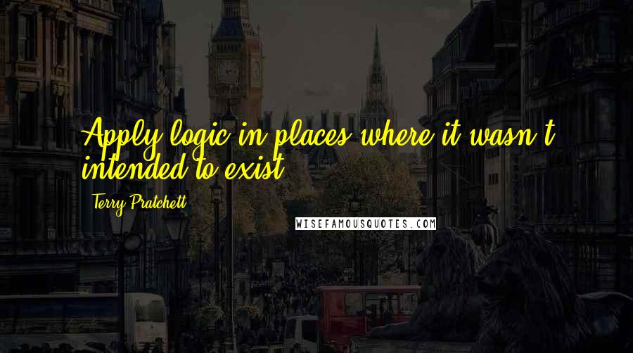 Terry Pratchett Quotes: Apply logic in places where it wasn't intended to exist.