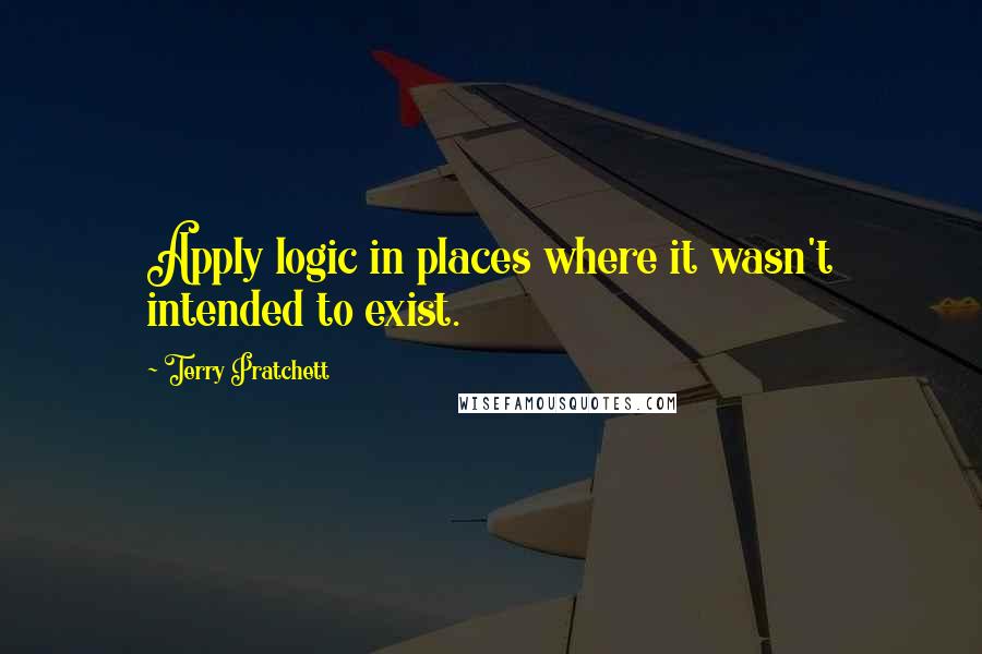 Terry Pratchett Quotes: Apply logic in places where it wasn't intended to exist.