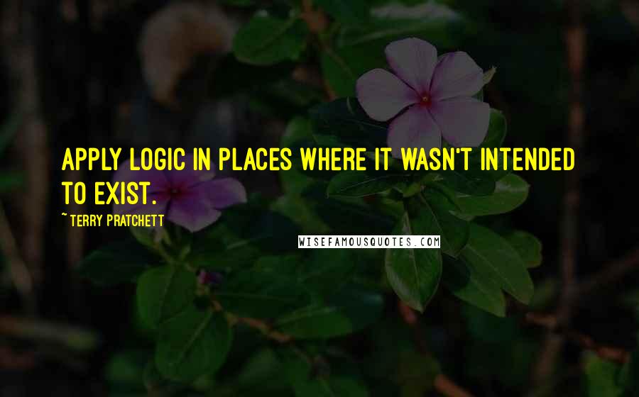 Terry Pratchett Quotes: Apply logic in places where it wasn't intended to exist.