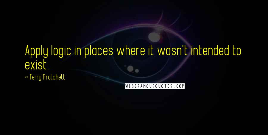 Terry Pratchett Quotes: Apply logic in places where it wasn't intended to exist.