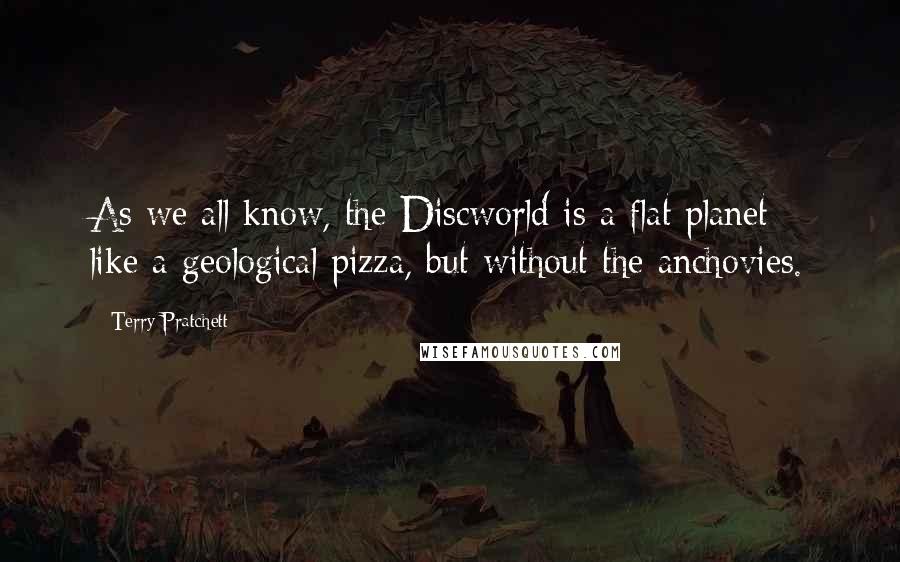 Terry Pratchett Quotes: As we all know, the Discworld is a flat planet - like a geological pizza, but without the anchovies.