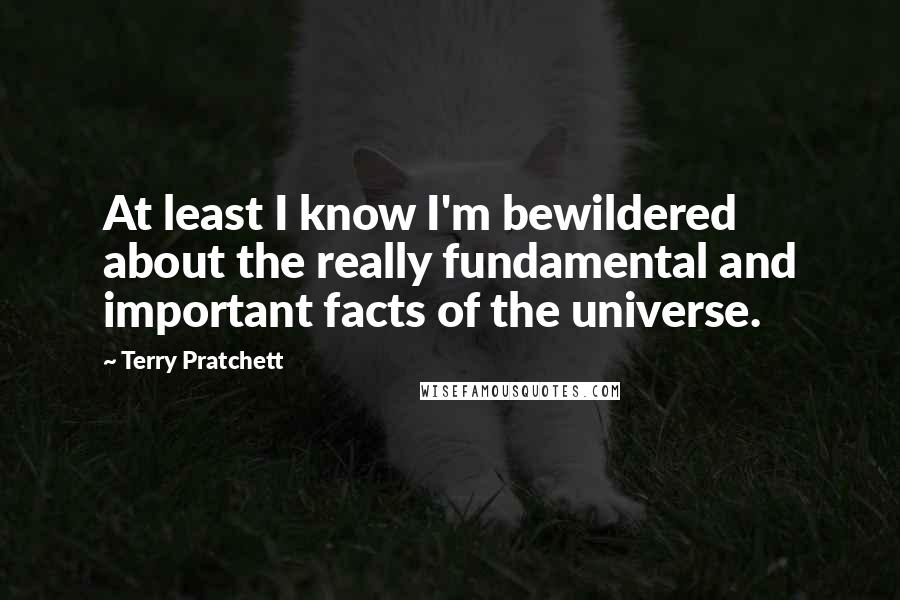 Terry Pratchett Quotes: At least I know I'm bewildered about the really fundamental and important facts of the universe.