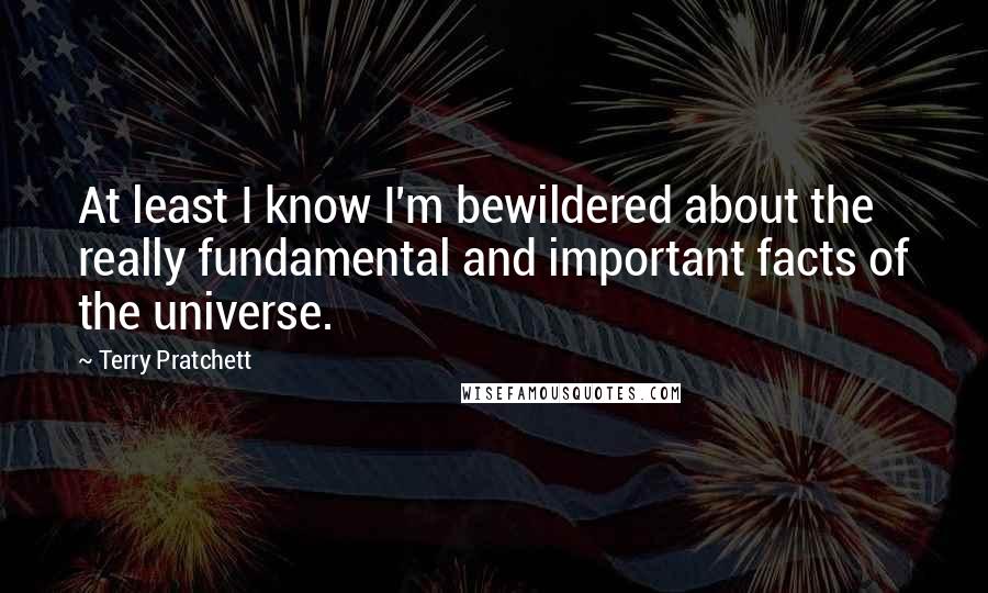 Terry Pratchett Quotes: At least I know I'm bewildered about the really fundamental and important facts of the universe.