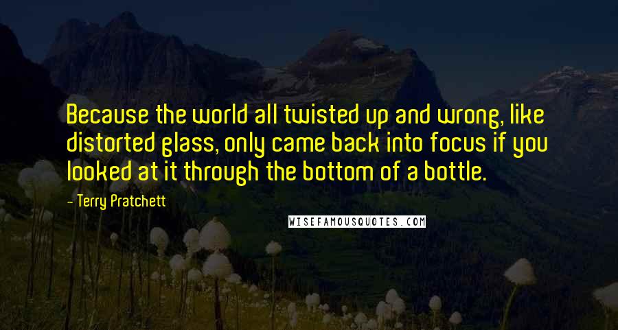 Terry Pratchett Quotes: Because the world all twisted up and wrong, like distorted glass, only came back into focus if you looked at it through the bottom of a bottle.