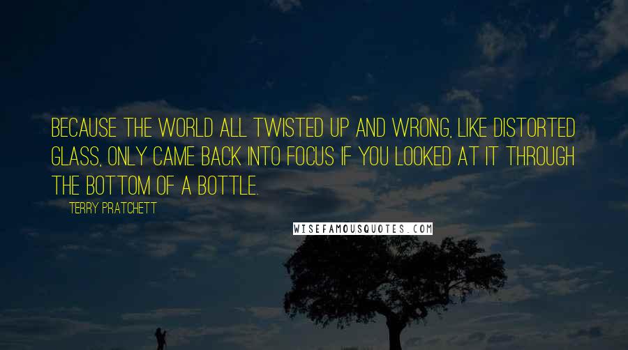 Terry Pratchett Quotes: Because the world all twisted up and wrong, like distorted glass, only came back into focus if you looked at it through the bottom of a bottle.