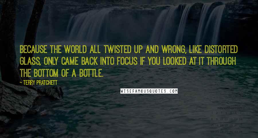 Terry Pratchett Quotes: Because the world all twisted up and wrong, like distorted glass, only came back into focus if you looked at it through the bottom of a bottle.