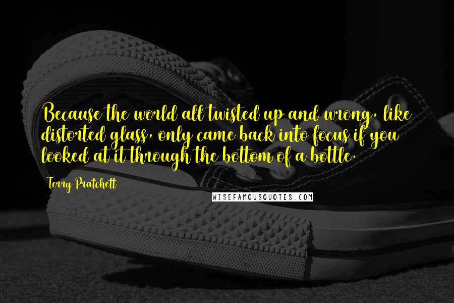 Terry Pratchett Quotes: Because the world all twisted up and wrong, like distorted glass, only came back into focus if you looked at it through the bottom of a bottle.