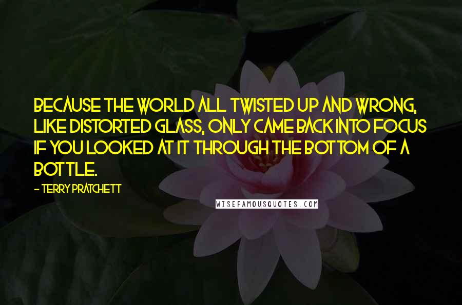 Terry Pratchett Quotes: Because the world all twisted up and wrong, like distorted glass, only came back into focus if you looked at it through the bottom of a bottle.