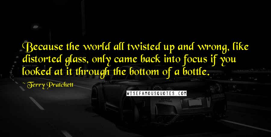 Terry Pratchett Quotes: Because the world all twisted up and wrong, like distorted glass, only came back into focus if you looked at it through the bottom of a bottle.