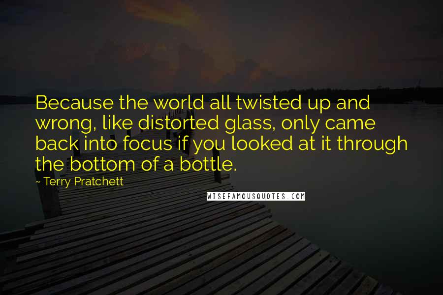 Terry Pratchett Quotes: Because the world all twisted up and wrong, like distorted glass, only came back into focus if you looked at it through the bottom of a bottle.
