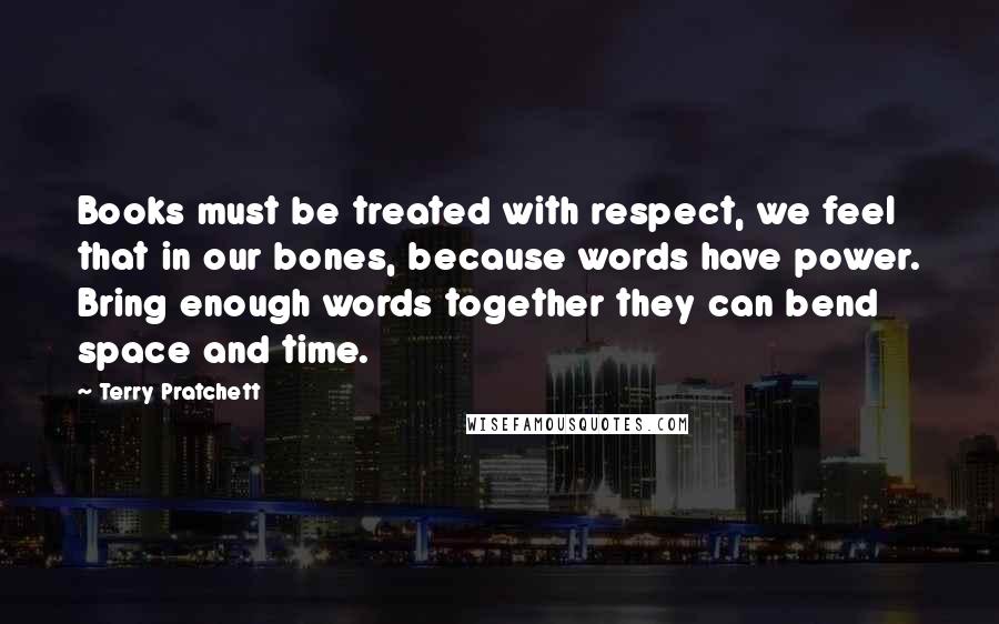 Terry Pratchett Quotes: Books must be treated with respect, we feel that in our bones, because words have power. Bring enough words together they can bend space and time.