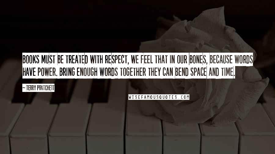 Terry Pratchett Quotes: Books must be treated with respect, we feel that in our bones, because words have power. Bring enough words together they can bend space and time.