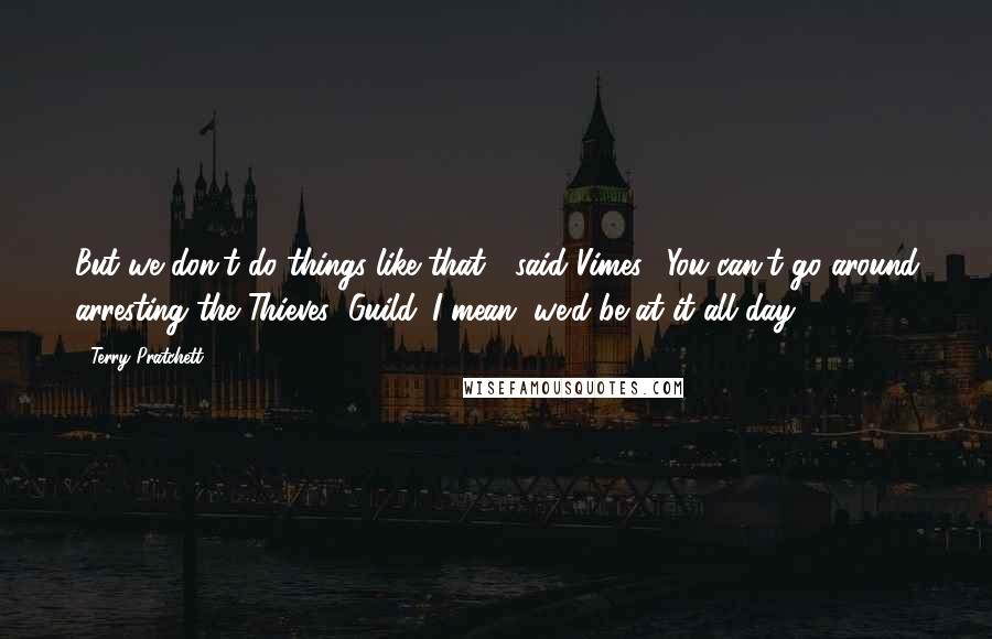 Terry Pratchett Quotes: But we don't do things like that!" said Vimes. "You can't go around arresting the Thieves' Guild. I mean, we'd be at it all day!