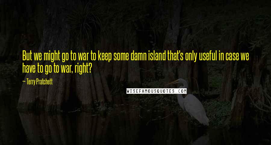Terry Pratchett Quotes: But we might go to war to keep some damn island that's only useful in case we have to go to war, right?