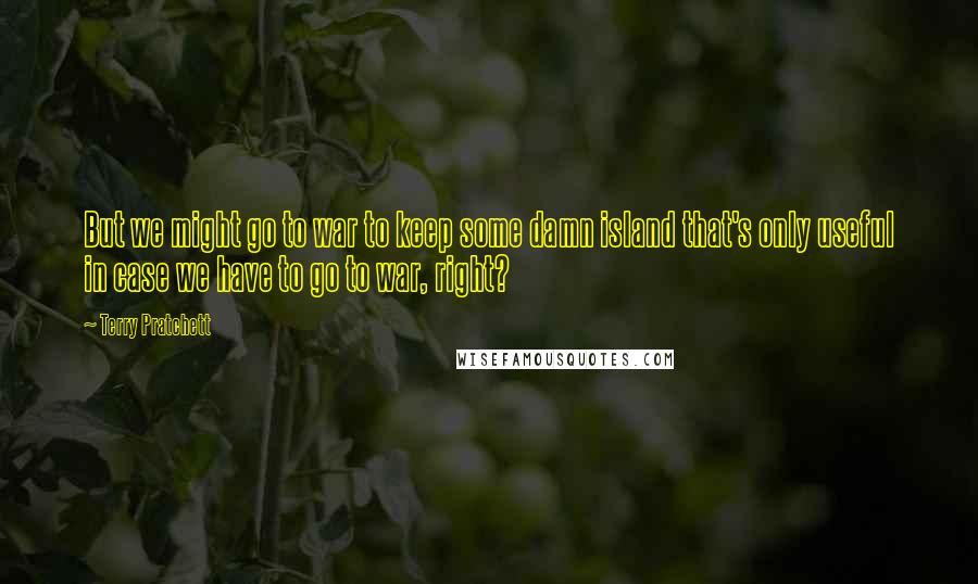 Terry Pratchett Quotes: But we might go to war to keep some damn island that's only useful in case we have to go to war, right?