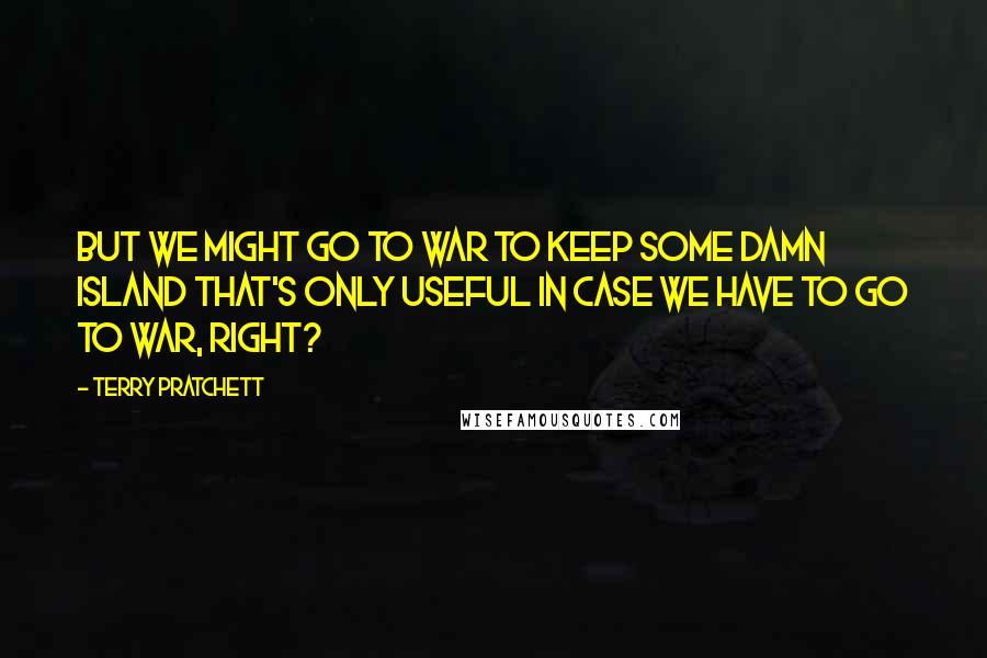 Terry Pratchett Quotes: But we might go to war to keep some damn island that's only useful in case we have to go to war, right?