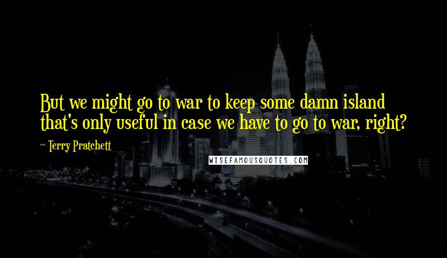 Terry Pratchett Quotes: But we might go to war to keep some damn island that's only useful in case we have to go to war, right?