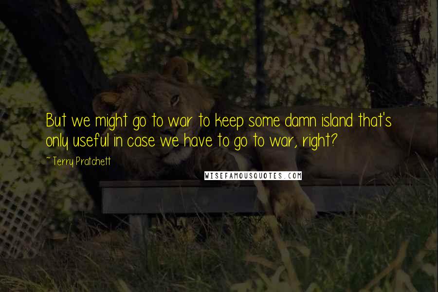 Terry Pratchett Quotes: But we might go to war to keep some damn island that's only useful in case we have to go to war, right?