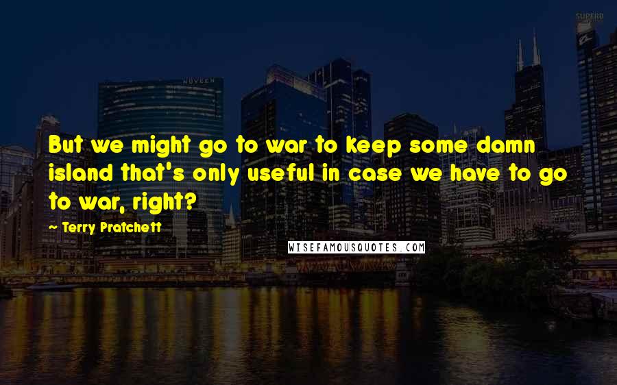 Terry Pratchett Quotes: But we might go to war to keep some damn island that's only useful in case we have to go to war, right?