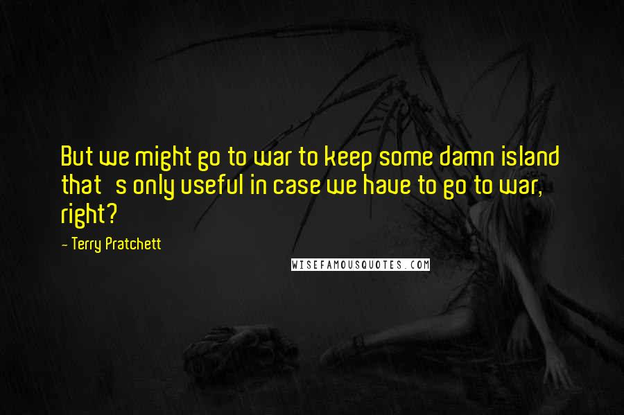 Terry Pratchett Quotes: But we might go to war to keep some damn island that's only useful in case we have to go to war, right?