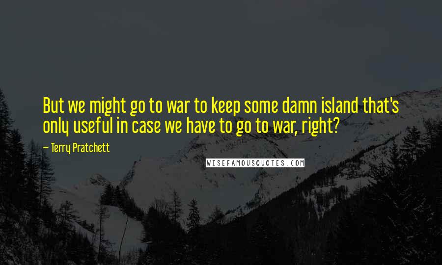 Terry Pratchett Quotes: But we might go to war to keep some damn island that's only useful in case we have to go to war, right?