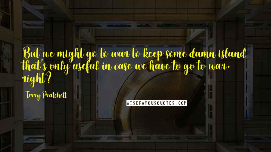 Terry Pratchett Quotes: But we might go to war to keep some damn island that's only useful in case we have to go to war, right?