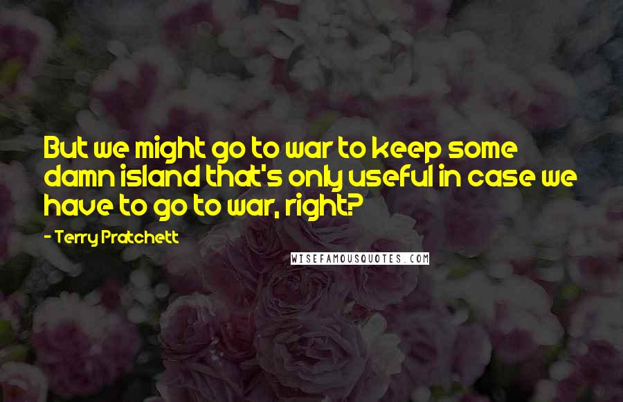 Terry Pratchett Quotes: But we might go to war to keep some damn island that's only useful in case we have to go to war, right?