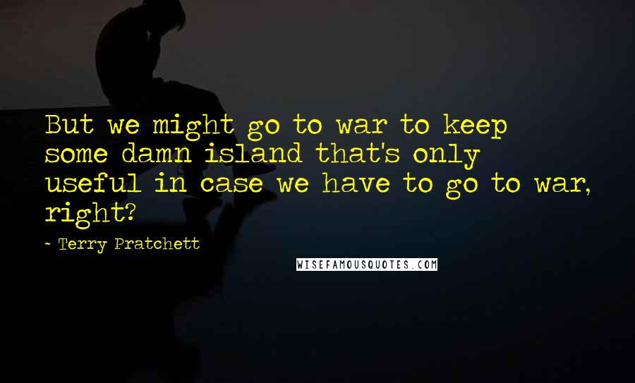 Terry Pratchett Quotes: But we might go to war to keep some damn island that's only useful in case we have to go to war, right?