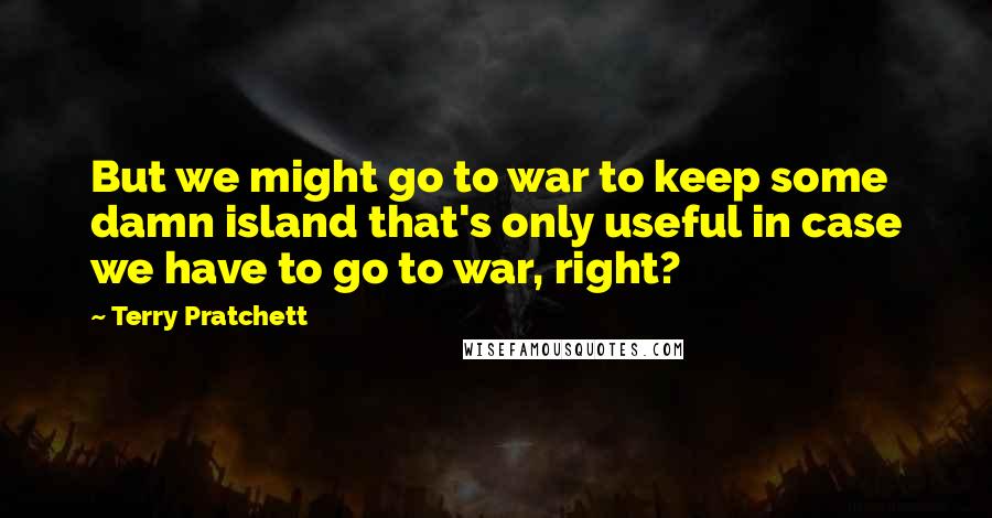 Terry Pratchett Quotes: But we might go to war to keep some damn island that's only useful in case we have to go to war, right?