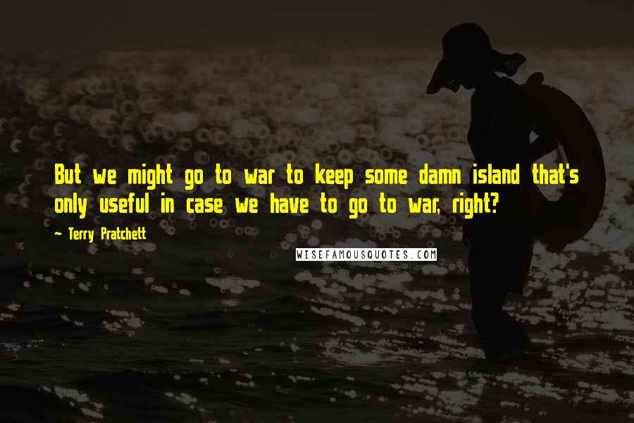 Terry Pratchett Quotes: But we might go to war to keep some damn island that's only useful in case we have to go to war, right?