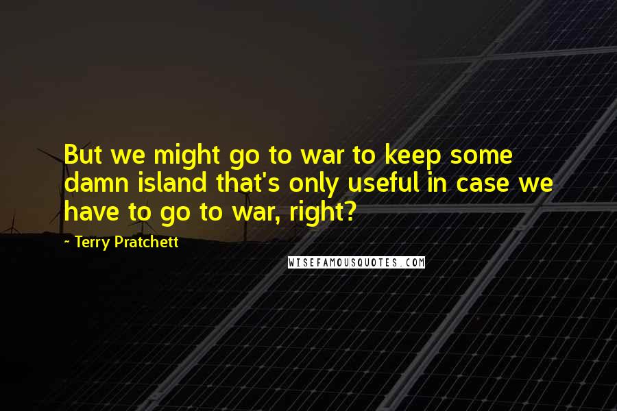 Terry Pratchett Quotes: But we might go to war to keep some damn island that's only useful in case we have to go to war, right?