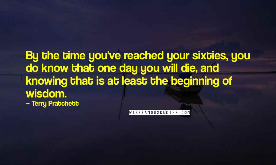 Terry Pratchett Quotes: By the time you've reached your sixties, you do know that one day you will die, and knowing that is at least the beginning of wisdom.