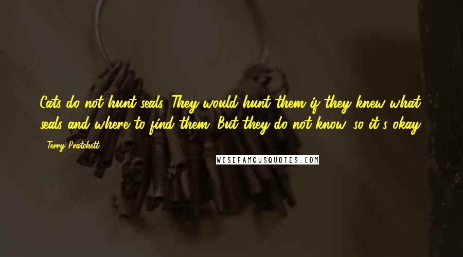 Terry Pratchett Quotes: Cats do not hunt seals. They would hunt them if they knew what seals and where to find them. But they do not know, so it's okay.