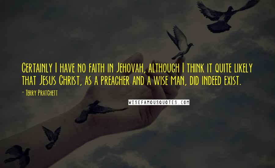Terry Pratchett Quotes: Certainly I have no faith in Jehovah, although I think it quite likely that Jesus Christ, as a preacher and a wise man, did indeed exist.