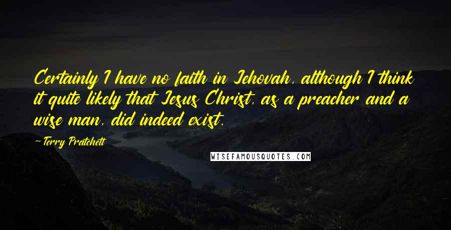 Terry Pratchett Quotes: Certainly I have no faith in Jehovah, although I think it quite likely that Jesus Christ, as a preacher and a wise man, did indeed exist.