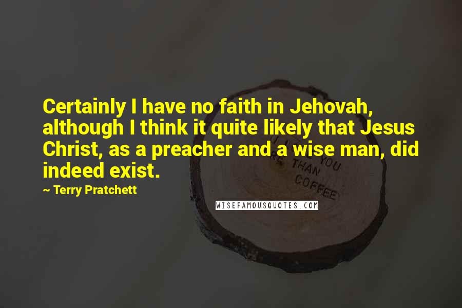 Terry Pratchett Quotes: Certainly I have no faith in Jehovah, although I think it quite likely that Jesus Christ, as a preacher and a wise man, did indeed exist.