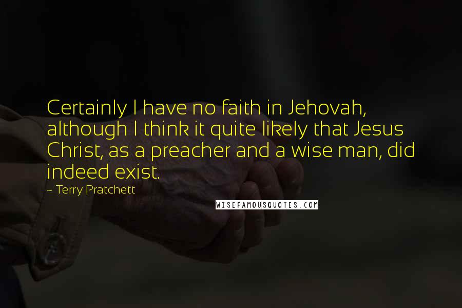 Terry Pratchett Quotes: Certainly I have no faith in Jehovah, although I think it quite likely that Jesus Christ, as a preacher and a wise man, did indeed exist.