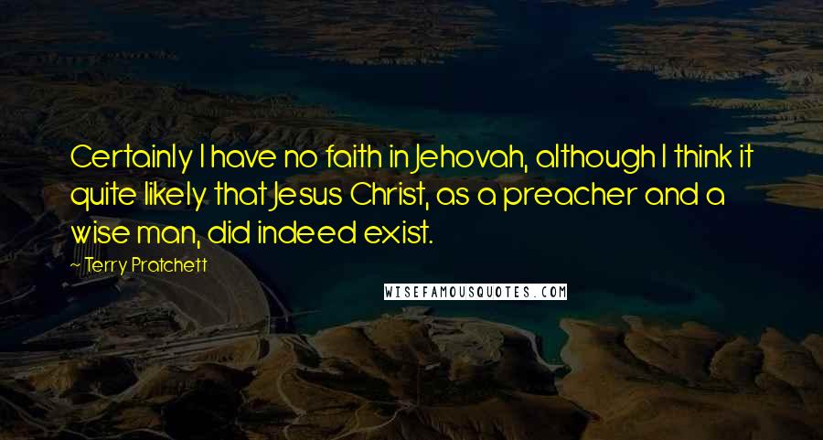 Terry Pratchett Quotes: Certainly I have no faith in Jehovah, although I think it quite likely that Jesus Christ, as a preacher and a wise man, did indeed exist.